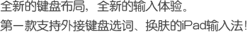 全新的键盘布局，全新的输入体验。第一款支持外接键盘选词、换肤的iPad输入法!